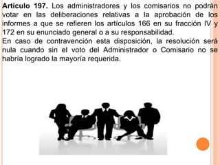 Artículo 197. Los administradores y los comisarios no podrán 
votar en las deliberaciones relativas a la aprobación de los 
informes a que se refieren los artículos 166 en su fracción IV y 
172 en su enunciado general o a su responsabilidad. 
En caso de contravención esta disposición, la resolución será 
nula cuando sin el voto del Administrador o Comisario no se 
habría logrado la mayoría requerida. 
 