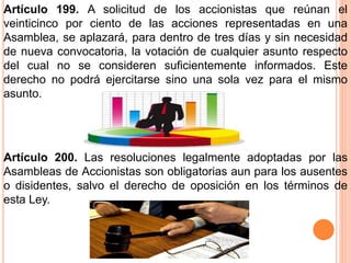 Artículo 199. A solicitud de los accionistas que reúnan el 
veinticinco por ciento de las acciones representadas en una 
Asamblea, se aplazará, para dentro de tres días y sin necesidad 
de nueva convocatoria, la votación de cualquier asunto respecto 
del cual no se consideren suficientemente informados. Este 
derecho no podrá ejercitarse sino una sola vez para el mismo 
asunto. 
Artículo 200. Las resoluciones legalmente adoptadas por las 
Asambleas de Accionistas son obligatorias aun para los ausentes 
o disidentes, salvo el derecho de oposición en los términos de 
esta Ley. 
 