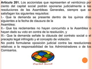 Artículo 201. Los accionistas que representen el veinticinco por 
ciento del capital social podrán oponerse judicialmente a las 
resoluciones de las Asambleas Generales, siempre que se 
satisfagan los siguientes requisitos: 
I.- Que la demanda se presente dentro de los quince días 
siguientes a la fecha de clausura de la 
Asamblea; 
II.- Que los reclamantes no hayan concurrido a la Asamblea o 
hayan dado su voto en contra de la resolución, y 
III.- Que la demanda señale la cláusula del contrato social o el 
precepto legal infringido y el concepto de violación. 
No podrá formularse oposición judicial contra las resoluciones 
relativas a la responsabilidad de los Administradores o de los 
Comisarios. 
 
