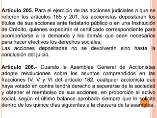 Artículo 205. Para el ejercicio de las acciones judiciales a que se 
refieren los artículos 185 y 201, los accionistas depositarán los 
títulos de sus acciones ante fedatario público o en una Institución 
de Crédito, quienes expedirán el certificado correspondiente para 
acompañarse a la demanda y los demás que sean necesarios 
para hacer efectivos los derechos sociales. 
Las acciones depositadas no se devolverán sino hasta la 
conclusión del juicio. 
Artículo 206.- Cuando la Asamblea General de Accionistas 
adopte resoluciones sobre los asuntos comprendidos en las 
fracciones IV, V y VI del artículo 182, cualquier accionista que 
haya votado en contra tendrá derecho a separarse de la sociedad 
y obtener el reembolso de sus acciones, en proporción al activo 
social, según el último balance aprobado siempre que lo solicite 
dentro de los quince días siguientes a la clausura de la asamblea. 
