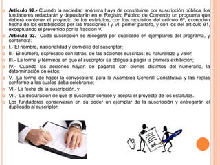  Artículo 92.- Cuando la sociedad anónima haya de constituirse por suscripción pública, los 
fundadores redactarán y depositarán en el Registro Público de Comercio un programa que 
deberá contener el proyecto de los estatutos, con los requisitos del artículo 6º, excepción 
hecha de los establecidos por las fracciones I y VI, primer párrafo, y con los del artículo 91, 
exceptuando el prevenido por la fracción V. 
 Artículo 93.- Cada suscripción se recogerá por duplicado en ejemplares del programa, y 
contendrá: 
 I.- El nombre, nacionalidad y domicilio del suscriptor; 
 II.- El número, expresado con letras, de las acciones suscritas; su naturaleza y valor; 
 III.- La forma y términos en que el suscriptor se obligue a pagar la primera exhibición; 
 IV.- Cuando las acciones hayan de pagarse con bienes distintos del numerario, la 
determinación de éstos; 
 V.- La forma de hacer la convocatoria para la Asamblea General Constitutiva y las reglas 
conforme a las cuales deba celebrarse; 
 VI.- La fecha de la suscripción, y 
 VII.- La declaración de que el suscriptor conoce y acepta el proyecto de los estatutos. 
 Los fundadores conservarán en su poder un ejemplar de la suscripción y entregarán el 
duplicado al suscriptor. 
 