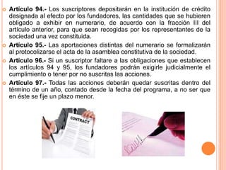  Artículo 94.- Los suscriptores depositarán en la institución de crédito 
designada al efecto por los fundadores, las cantidades que se hubieren 
obligado a exhibir en numerario, de acuerdo con la fracción III del 
artículo anterior, para que sean recogidas por los representantes de la 
sociedad una vez constituida. 
 Artículo 95.- Las aportaciones distintas del numerario se formalizarán 
al protocolizarse el acta de la asamblea constitutiva de la sociedad. 
 Artículo 96.- Si un suscriptor faltare a las obligaciones que establecen 
los artículos 94 y 95, los fundadores podrán exigirle judicialmente el 
cumplimiento o tener por no suscritas las acciones. 
 Artículo 97.- Todas las acciones deberán quedar suscritas dentro del 
término de un año, contado desde la fecha del programa, a no ser que 
en éste se fije un plazo menor. 
 