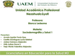 Unidad Académica Profesional 
Nezahualcóyotl 
Profesora: 
Blanca Ledesma 
Materia: 
Sociodemográfia y Salud 1 
Presentan: 
Licenciatura en Educación para la Salud M3 
 