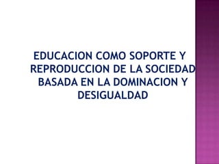 EDUCACION COMO SOPORTE Y
REPRODUCCION DE LA SOCIEDAD
BASADA EN LA DOMINACION Y
DESIGUALDAD
 