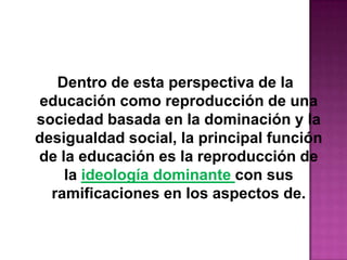 Dentro de esta perspectiva de la
educación como reproducción de una
sociedad basada en la dominación y la
desigualdad social, la principal función
de la educación es la reproducción de
la ideología dominante con sus
ramificaciones en los aspectos de.
 