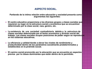 ASPECTO SOCIAL.
Partiendo de la intima relación entre educación y sociedad presenta como
argumentos los siguientes:
 El centro educativo proporciona a los diversos grupos y clases sociales que
requieren su lugar en la estructura social y económica que se encuentran
determinado por la clase social, raza, genero, etc.
 La existencia de una sociedad contradictoria debido a la estructura de
clases sociales determinada por el factor económico y división social del
trabajo. Las clases sociales ocupan posiciones de poder según se reproducen
en los sistemas educativos.
 La eficiencia y calidad tiende a elevar los niveles de rendimiento y
productividad dentro de los parámetros socialmente predeterminados y
establecidos en la pirámide social.
 El camino social promovido por la educación que se encuentra en aspectos
previos por la clases dominantes que están dentro de lo permitido.
 