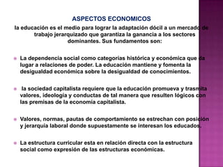 ASPECTOS ECONOMICOS
la educación es el medio para lograr la adaptación dócil a un mercado de
trabajo jerarquizado que garantiza la ganancia a los sectores
dominantes. Sus fundamentos son:
 La dependencia social como categorías histórica y económica que da
lugar a relaciones de poder. La educación mantiene y fomenta la
desigualdad económica sobre la desigualdad de conocimientos.
 la sociedad capitalista requiere que la educación promueva y trasmita
valores, ideología y conductas de tal manera que resulten lógicos con
las premisas de la economía capitalista.
 Valores, normas, pautas de comportamiento se estrechan con posición
y jerarquía laboral donde supuestamente se interesan los educados.
 La estructura curricular esta en relación directa con la estructura
social como expresión de las estructuras económicas.
 
