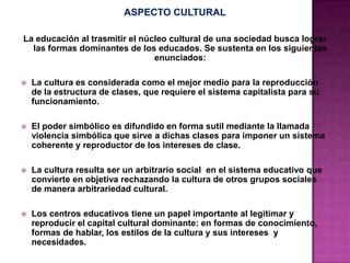 ASPECTO CULTURAL
La educación al trasmitir el núcleo cultural de una sociedad busca lograr
las formas dominantes de los educados. Se sustenta en los siguientes
enunciados:
 La cultura es considerada como el mejor medio para la reproducción
de la estructura de clases, que requiere el sistema capitalista para su
funcionamiento.
 El poder simbólico es difundido en forma sutil mediante la llamada
violencia simbólica que sirve a dichas clases para imponer un sistema
coherente y reproductor de los intereses de clase.
 La cultura resulta ser un arbitrario social en el sistema educativo que
convierte en objetiva rechazando la cultura de otros grupos sociales
de manera arbitrariedad cultural.
 Los centros educativos tiene un papel importante al legitimar y
reproducir el capital cultural dominante: en formas de conocimiento,
formas de hablar, los estilos de la cultura y sus intereses y
necesidades.
 
