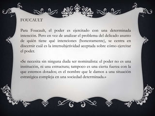FOUCAULT
Para Foucault, el poder es ejercitado con una determinada
intención. Pero en vez de analizar el problema del delicado asunto
de quién tiene qué intenciones (honestamente), se centra en
discernir cuál es la intersubjetividad aceptada sobre cómo ejercitar
el poder.
«Se necesita sin ninguna duda ser nominalista: el poder no es una
institución, ni una estructura; tampoco es una cierta fuerza con la
que estemos dotados; es el nombre que le damos a una situación
estratégica compleja en una sociedad determinada.»
 