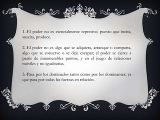 1.-El poder no es esencialmente represivo; puesto que incita,
suscita, produce.
2.-El poder no es algo que se adquiera, arranque o comparta,
algo que se conserve o se deje escapar; el poder se ejerce a
partir de innumerables puntos, y en el juego de relaciones
móviles y no igualitarias.
3.-Pasa por los dominados tanto como por los dominantes; ya
que pasa por todas las fuerzas en relación.
 