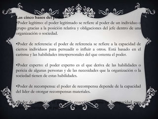 Las cinco bases del poder
•Poder legítimo: el poder legitimado se refiere al poder de un individuo o
grupo gracias a la posición relativa y obligaciones del jefe dentro de una
organización o sociedad.
•Poder de referencia: el poder de referencia se refiere a la capacidad de
ciertos individuos para persuadir o influir a otros. Está basado en el
carisma y las habilidades interpersonales del que ostenta el poder.
•Poder experto: el poder experto es el que deriva de las habilidades o
pericia de algunas personas y de las necesidades que la organización o la
sociedad tienen de estas habilidades.
•Poder de recompensa: el poder de recompensa depende de la capacidad
del líder de otorgar recompensas materiales.
•Poder de coacción: el poder de coacción se basa en la capacidad para
imponer castigos por parte de quien lo ostenta.
 