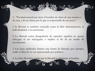 1.- "Facultad natural que tiene el hombre de obrar de una manera o
de otra, y de no obrar, por lo que es responsable de sus actos."
1.-la libertad es también conocida como la libre determinación, la
individualidad, o la autonomía.
2.-La libertad como desaparición de opresión significa no querer
subyugar ni ser subyugado, e implica el fin de un estado de
servidumbre.
3.-Las leyes artificiales limitan esta forma de libertad, por ejemplo,
nadie es libre de no ser representado por políticos .
4.-La ética filosófica señala que la libertad es inherente al hombre
 