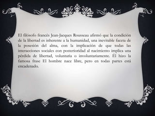 El filósofo francés Jean-Jacques Rousseau afirmó que la condición
de la libertad es inherente a la humanidad, una inevitable faceta de
la posesión del alma, con la implicación de que todas las
interacciones sociales con posterioridad al nacimiento implica una
pérdida de libertad, voluntaria o involuntariamente. Él hizo la
famosa frase El hombre nace libre, pero en todas partes está
encadenado.
 