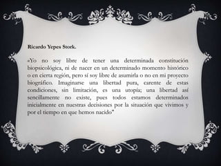 Ricardo Yepes Stork.
«Yo no soy libre de tener una determinada constitución
biopsicológica, ni de nacer en un determinado momento histórico
o en cierta región, pero sí soy libre de asumirla o no en mi proyecto
biográfico. Imaginarse una libertad pura, carente de estas
condiciones, sin limitación, es una utopía; una libertad así
sencillamente no existe, pues todos estamos determinados
inicialmente en nuestras decisiones por la situación que vivimos y
por el tiempo en que hemos nacido"
 