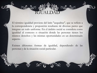 IGUALDAD
El término igualdad proviene del latín "aequalitas", que se refiere a
la correspondencia y proporción resultante de diversas partes que
integran un todo uniforme. En el ámbito social se considera como
igualdad al contexto o situación donde las personas tienen los
mismos derechos y las mismas oportunidades en un determinado
aspecto.
Existen diferentes formas de igualdad, dependiendo de las
personas y de la situación social particular.
 