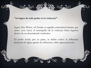 "el origen de todo poder es la violencia".
Según Max Weber, «el Estado es aquella comunidad humana que
ejerce (con éxito) el monopolio de la violencia física legítima
dentro de un determinado territorio»
El poder social, por su parte, se define como: la influencia
potencial de algún agente de influencia, sobre alguna persona.
 