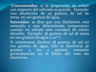 Concentradas: si la proporción de soluto
con respecto del solvente es grande. Ejemplo:
una disolución de 25 gramos de sal de
mesa en 100 gramos de agua.
Saturadas: se dice que una disolución está
saturada a una determinada temperatura
cuando no admite más cantidad de soluto
disuelto. Ejemplo: 36 gramos de sal de mesa
en 100 gramos de agua a 20º C.
Si intentamos disolver 38 gramos de sal en
100 gramos de agua, sólo se disolvería 36
gramos y los 2 gramos restantes
permanecerán en el fondo del vaso sin
disolverse.
 