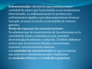 Sobresaturadas: disolución que contiene mayor
cantidad de soluto que la permitida a una temperatura
determinada. La sobresaturación se produce por
enfriamientos rápidos o por descompresiones bruscas.
Ejemplo: al sacar el corcho a una botella de refresco
gaseoso.
Modo de expresar las concentraciones
Ya sabemos que la concentración de las soluciones es la
cantidad de soluto contenido en una cantidad
determinada de solvente o solución. También debemos
aclarar que los términos diluida o concentrada
expresan concentraciones relativas.
Las unidades de concentración en que se expresa
una solución o disolución pueden clasificarse
en unidades físicas y en unidades químicas.
 