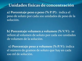 Unidades físicas de concentración
a) Porcentaje peso a peso (% P/P): indica el
peso de soluto por cada 100 unidades de peso de la
solución.
b) Porcentaje volumen a volumen (% V/V): se
refiere al volumen de soluto por cada 100 unidades
de volumen de la solución.
c) Porcentaje peso a volumen (% P/V): indica
el número de gramos de soluto que hay en cada
100 ml de solución.
 