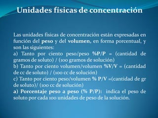 Unidades físicas de concentración
Las unidades físicas de concentración están expresadas en
función del peso y del volumen, en forma porcentual, y
son las siguientes:
a) Tanto por ciento peso/peso %P/P = (cantidad de
gramos de soluto) / (100 gramos de solución)
b) Tanto por ciento volumen/volumen %V/V = (cantidad
de cc de soluto) / (100 cc de solución)
c) Tanto por ciento peso/volumen % P/V =(cantidad de gr
de soluto)/ (100 cc de solución)
a) Porcentaje peso a peso (% P/P): indica el peso de
soluto por cada 100 unidades de peso de la solución.
 