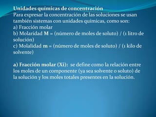 Unidades químicas de concentración
Para expresar la concentración de las soluciones se usan
también sistemas con unidades químicas, como son:
a) Fracción molar
b) Molaridad M = (número de moles de soluto) / (1 litro de
solución)
c) Molalidad m = (número de moles de soluto) / (1 kilo de
solvente)
a) Fracción molar (Xi): se define como la relación entre
los moles de un componente (ya sea solvente o soluto) de
la solución y los moles totales presentes en la solución.
 