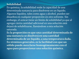 Solubilidad
En química, la solubilidad mide la capacidad de una
determinada sustancia para disolverse en un líquido.
Algunos líquidos, tales como agua y alcohol, pueden ser
disueltos en cualquier proporción en otro solvente. Sin
embargo, el azúcar tiene un límite de solubilidad ya que al
agregar cierta cantidad adicional en una solución está
dejará de solubilizarse, llamándose a esta solución
saturada.
Es la proporción en que una cantidad determinada de
una sustancia se disolverá en una cantidad
determinada de un líquido, a una temperatura dada.
En términos generales, es la facilidad con que un
sólido puede mezclarse homogéneamente con el
agua para proporcionar una solución química.
 