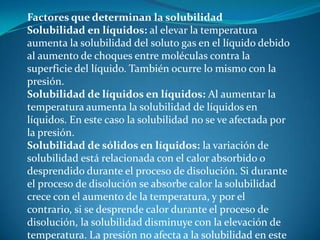 Factores que determinan la solubilidad
Solubilidad en líquidos: al elevar la temperatura
aumenta la solubilidad del soluto gas en el líquido debido
al aumento de choques entre moléculas contra la
superficie del líquido. También ocurre lo mismo con la
presión.
Solubilidad de líquidos en líquidos: Al aumentar la
temperatura aumenta la solubilidad de líquidos en
líquidos. En este caso la solubilidad no se ve afectada por
la presión.
Solubilidad de sólidos en líquidos: la variación de
solubilidad está relacionada con el calor absorbido o
desprendido durante el proceso de disolución. Si durante
el proceso de disolución se absorbe calor la solubilidad
crece con el aumento de la temperatura, y por el
contrario, si se desprende calor durante el proceso de
disolución, la solubilidad disminuye con la elevación de
temperatura. La presión no afecta a la solubilidad en este
 