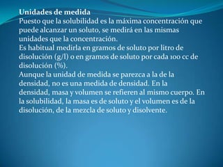 Unidades de medida
Puesto que la solubilidad es la máxima concentración que
puede alcanzar un soluto, se medirá en las mismas
unidades que la concentración.
Es habitual medirla en gramos de soluto por litro de
disolución (g/l) o en gramos de soluto por cada 100 cc de
disolución (%).
Aunque la unidad de medida se parezca a la de la
densidad, no es una medida de densidad. En la
densidad, masa y volumen se refieren al mismo cuerpo. En
la solubilidad, la masa es de soluto y el volumen es de la
disolución, de la mezcla de soluto y disolvente.
 