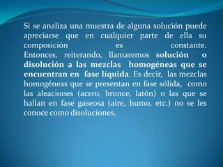 Si se analiza una muestra de alguna solución puede
apreciarse que en cualquier parte de ella su
composición es constante.
Entonces, reiterando, llamaremos solución o
disolución a las mezclas homogéneas que se
encuentran en fase líquida. Es decir, las mezclas
homogéneas que se presentan en fase sólida, como
las aleaciones (acero, bronce, latón) o las que se
hallan en fase gaseosa (aire, humo, etc.) no se les
conoce como disoluciones.
 