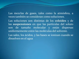 Las mezclas de gases, tales como la atmósfera, a
veces también se consideran como soluciones.
Las soluciones son distintas de los coloides y de
las suspensiones en que las partículas del soluto
son de tamaño molecular y están dispersas
uniformemente entre las moléculas del solvente.
Las sales, los ácidos, y las bases se ionizan cuando se
disuelven en el agua
 