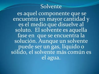Solvente
es aquel componente que se
encuentra en mayor cantidad y
es el medio que disuelve al
soluto. El solvente es aquella
fase en que se encuentra la
solución. Aunque un solvente
puede ser un gas, líquido o
sólido, el solvente más común es
el agua.
 
