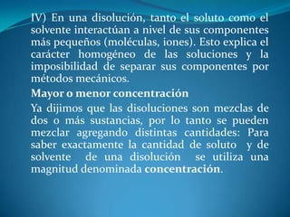IV) En una disolución, tanto el soluto como el
solvente interactúan a nivel de sus componentes
más pequeños (moléculas, iones). Esto explica el
carácter homogéneo de las soluciones y la
imposibilidad de separar sus componentes por
métodos mecánicos.
Mayor o menor concentración
Ya dijimos que las disoluciones son mezclas de
dos o más sustancias, por lo tanto se pueden
mezclar agregando distintas cantidades: Para
saber exactamente la cantidad de soluto y de
solvente de una disolución se utiliza una
magnitud denominada concentración.
 