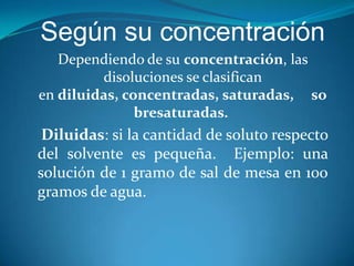 Según su concentración
Dependiendo de su concentración, las
disoluciones se clasifican
en diluidas, concentradas, saturadas, so
bresaturadas.
Diluidas: si la cantidad de soluto respecto
del solvente es pequeña. Ejemplo: una
solución de 1 gramo de sal de mesa en 100
gramos de agua.
 