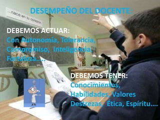 DESEMPEÑO DEL DOCENTE:
DEBEMOS ACTUAR:
Con Autonomía, Tolerancia,
Compromiso, Inteligencia,
Fortaleza…..
DEBEMOS TENER:
Conocimientos,
Habilidades, Valores
Destrezas, Ética, Espíritu….

 