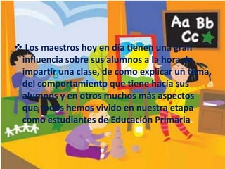  Los maestros hoy en día tienen una gran
influencia sobre sus alumnos a la hora de
impartir una clase, de como explicar un tema,
del comportamiento que tiene hacía sus
alumnos y en otros muchos más aspectos
que todos hemos vivido en nuestra etapa
como estudiantes de Educación Primaria.

 