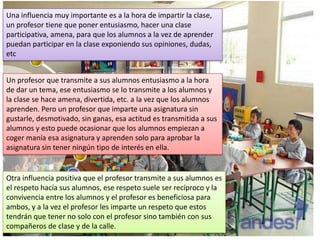 Una influencia muy importante es a la hora de impartir la clase,
un profesor tiene que poner entusiasmo, hacer una clase
participativa, amena, para que los alumnos a la vez de aprender
puedan participar en la clase exponiendo sus opiniones, dudas,
etc
Un profesor que transmite a sus alumnos entusiasmo a la hora
de dar un tema, ese entusiasmo se lo transmite a los alumnos y
la clase se hace amena, divertida, etc. a la vez que los alumnos
aprenden. Pero un profesor que imparte una asignatura sin
gustarle, desmotivado, sin ganas, esa actitud es transmitida a sus
alumnos y esto puede ocasionar que los alumnos empiezan a
coger manía esa asignatura y aprenden solo para aprobar la
asignatura sin tener ningún tipo de interés en ella.

Otra influencia positiva que el profesor transmite a sus alumnos es
el respeto hacía sus alumnos, ese respeto suele ser recíproco y la
convivencia entre los alumnos y el profesor es beneficiosa para
ambos, y a la vez el profesor les imparte un respeto que estos
tendrán que tener no solo con el profesor sino también con sus
compañeros de clase y de la calle.

 
