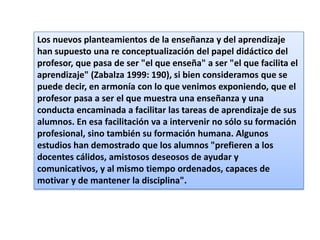 Los nuevos planteamientos de la enseñanza y del aprendizaje
han supuesto una re conceptualización del papel didáctico del
profesor, que pasa de ser "el que enseña" a ser "el que facilita el
aprendizaje" (Zabalza 1999: 190), si bien consideramos que se
puede decir, en armonía con lo que venimos exponiendo, que el
profesor pasa a ser el que muestra una enseñanza y una
conducta encaminada a facilitar las tareas de aprendizaje de sus
alumnos. En esa facilitación va a intervenir no sólo su formación
profesional, sino también su formación humana. Algunos
estudios han demostrado que los alumnos "prefieren a los
docentes cálidos, amistosos deseosos de ayudar y
comunicativos, y al mismo tiempo ordenados, capaces de
motivar y de mantener la disciplina".

 