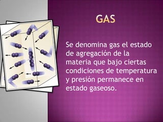 Se denomina gas el estado
de agregación de la
materia que bajo ciertas
condiciones de temperatura
y presión permanece en
estado gaseoso.
 