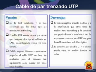 Cable de par trenzado UTP
Ventajas:

Desventajas:

 Es de fácil instalación y es más
económico que los demás tipos de
medios para networking.
 El cable UTP cuesta menos por metro
que cualquier otro tipo de cableado de
LAN, sin embargo, la ventaja real es su
tamaño.
 Debido a que su diámetro externo es tan
pequeño, el cable UTP no llena los
conductos para el cableado tan
rápidamente como sucede con otros
tipos de cables.

 Es más susceptible al ruido eléctrico y a
la interferencia que otros tipos de
medios para networking y la distancia
que puede abarcar la señal sin el uso de
repetidores es menos para UTP que para
los cables coaxiales y de fibra óptica.
 Se considera que el cable UTP es el más
rápido entre los medios basados en
cobre.

 