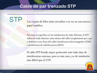 Cable de par trenzado STP

STP

Los 4 pares de hilos están envueltos a su vez en una trenza o
papel metálico.
Tal como se especifica en las instalaciones de redes Ethernet, el STP
reduce el ruido eléctrico, tanto dentro del cable (acoplamiento par a par
o diafonía) como fuera del cable (interferencia electromagnética [EMI]
e interferencia de radiofrecuencia [RFI]).

El cable STP brinda mayor protección ante toda clase de
interferencias externas, pero es más caro y es de instalación
más difícil que el UTP.

 