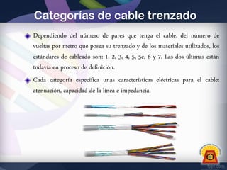 Categorías de cable trenzado
Dependiendo del número de pares que tenga el cable, del número de
vueltas por metro que posea su trenzado y de los materiales utilizados, los
estándares de cableado son: 1, 2, 3, 4, 5, 5e, 6 y 7. Las dos últimas están
todavía en proceso de definición.
Cada categoría especifica unas características eléctricas para el cable:
atenuación, capacidad de la línea e impedancia.

 