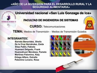 «AÑO DE LA INVERSION PARA EL DESARROLLO RURAL Y LA
SEGURIDAD ALIMENTARIA»

CURSO: Telecomunicaciones

TEMA: Medios de Transmisión INTEGRANTES:
Barreto Benavides, Sheila
De la Cruz Hernández, Zaida
Elías Pallín, Fabiola
Huamani Delgado, Frank
Huancahuari Mendoza, Pamela
Martínez Palomino, Kely
Ortega Alfaro, Estrella
Palomino Levano, Rosa

Medios de Transmisión Guiados

 