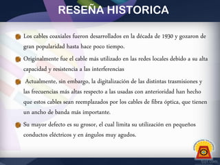 RESEÑA HISTORICA
Los cables coaxiales fueron desarrollados en la década de 1930 y gozaron de
gran popularidad hasta hace poco tiempo.
Originalmente fue el cable más utilizado en las redes locales debido a su alta
capacidad y resistencia a las interferencias
Actualmente, sin embargo, la digitalización de las distintas trasmisiones y
las frecuencias más altas respecto a las usadas con anterioridad han hecho
que estos cables sean reemplazados por los cables de fibra óptica, que tienen
un ancho de banda más importante.
Su mayor defecto es su grosor, el cual limita su utilización en pequeños
conductos eléctricos y en ángulos muy agudos.

 