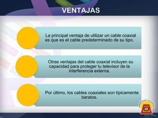 VENTAJAS

La principal ventaja de utilizar un cable coaxial
es que es el cable predeterminado de su tipo.

Otras ventajas del cable coaxial incluyen su
capacidad para proteger tu televisor de la
interferencia externa.

Por último, los cables coaxiales son típicamente
baratos.

 