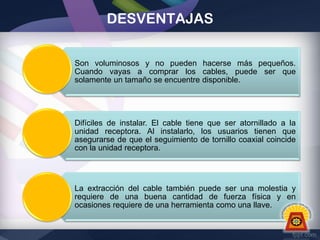 DESVENTAJAS
Son voluminosos y no pueden hacerse más pequeños.
Cuando vayas a comprar los cables, puede ser que
solamente un tamaño se encuentre disponible.

Difíciles de instalar. El cable tiene que ser atornillado a la
unidad receptora. Al instalarlo, los usuarios tienen que
asegurarse de que el seguimiento de tornillo coaxial coincide
con la unidad receptora.

La extracción del cable también puede ser una molestia y
requiere de una buena cantidad de fuerza física y en
ocasiones requiere de una herramienta como una llave.

 