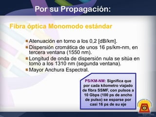 Por su Propagación:
Fibra óptica Monomodo estándar
Atenuación en torno a los 0,2 [dB/km].
Dispersión cromática de unos 16 ps/km-nm, en
tercera ventana (1550 nm).
Longitud de onda de dispersión nula se sitúa en
torno a los 1310 nm (segunda ventana).
Mayor Anchura Espectral.
PS/KM-NM: Significa que
por cada kilometro viajado
de fibra SSMF, con pulsos a
10 Gbps (100 ps de ancho
de pulso) se esparse por
casi 16 ps de su eje

 