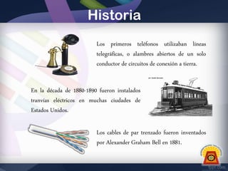 Historia
Los primeros teléfonos utilizaban líneas
telegráficas, o alambres abiertos de un solo
conductor de circuitos de conexión a tierra.

En la década de 1880-1890 fueron instalados
tranvías eléctricos en muchas ciudades de
Estados Unidos.
Los cables de par trenzado fueron inventados
por Alexander Graham Bell en 1881.

 