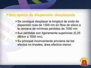Fibra óptica de dispersión desplazada
Se consigue desplazar la longitud de onda de
dispersión nula de 1300 nm en fibra de silicio a
la ventana de mínimas perdidas de 1550 nm.
Sus pérdidas son ligeramente superiores (0,25
dB/km a 1550 nm).
Su principal inconveniente proviene de los
efectos no lineales, área efectiva menor.

 