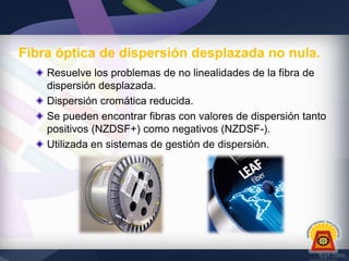 Fibra óptica de dispersión desplazada no nula.
Resuelve los problemas de no linealidades de la fibra de
dispersión desplazada.
Dispersión cromática reducida.
Se pueden encontrar fibras con valores de dispersión tanto
positivos (NZDSF+) como negativos (NZDSF-).
Utilizada en sistemas de gestión de dispersión.

 