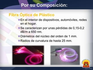 Por su Composición:
Fibra Óptica de Plástico
En el interior de dispositivos, automóviles, redes
en el hogar.
Se caracterizan por unas pérdidas de 0,15-0,2
dB/m a 650 nm.
Diámetros del núcleo del orden de 1 mm.
Radios de curvatura de hasta 25 mm.

 